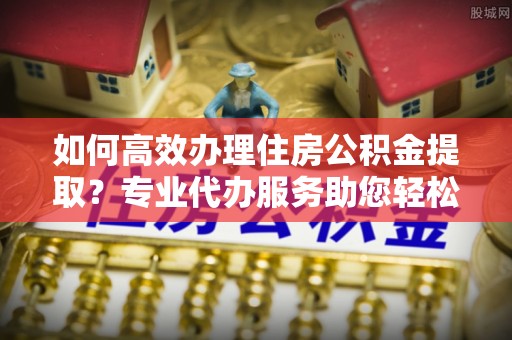 石家庄如何高效办理住房公积金提取？专业代办服务助您轻松搞定