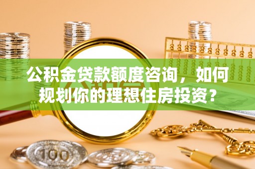 石家庄公积金贷款额度咨询，如何规划你的理想住房投资？