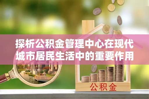 石家庄探析公积金管理中心在现代城市居民生活中的重要作用