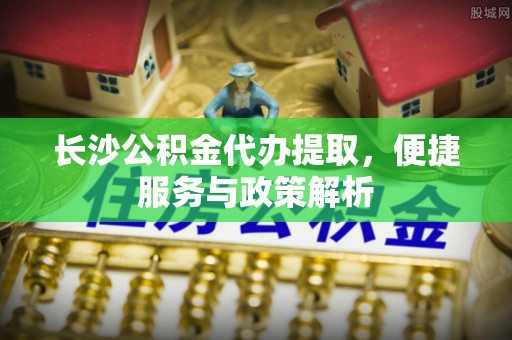 石家庄长沙公积金代办提取，便捷服务与政策解析