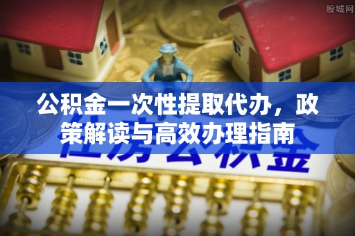 石家庄公积金一次性提取代办，政策解读与高效办理指南