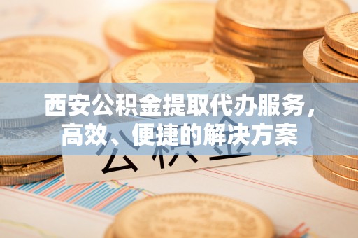 石家庄西安公积金提取代办服务，高效、便捷的解决方案