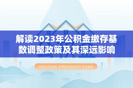 石家庄解读2023年公积金缴存基数调整政策及其深远影响