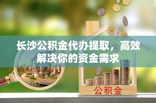 石家庄长沙公积金代办提取，高效解决你的资金需求