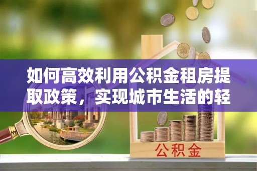 石家庄如何高效利用公积金租房提取政策，实现城市生活的轻松负担