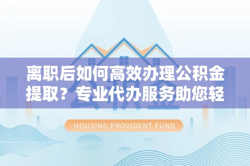 石家庄离职后如何高效办理公积金提取？专业代办服务助您轻松搞定