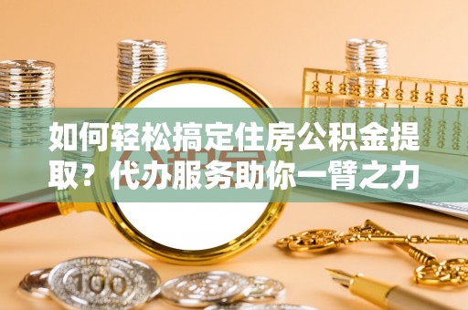 石家庄如何轻松搞定住房公积金提取？代办服务助你一臂之力