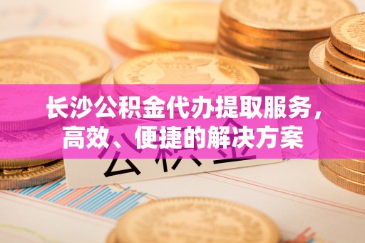 石家庄长沙公积金代办提取服务，高效、便捷的解决方案