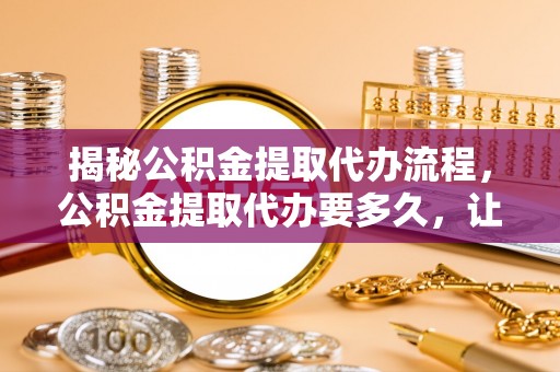 石家庄揭秘公积金提取代办流程，公积金提取代办要多久，让你心中有数
