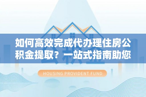 石家庄如何高效完成代办理住房公积金提取？一站式指南助您轻松搞定