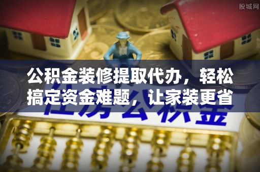 石家庄公积金装修提取代办，轻松搞定资金难题，让家装更省心