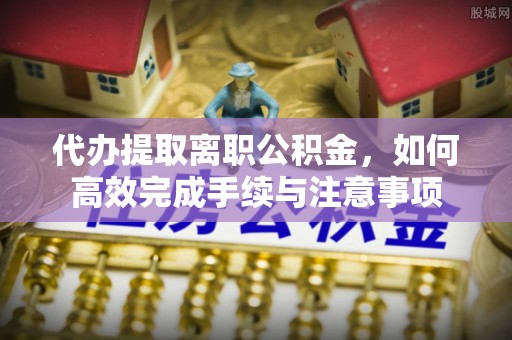 石家庄代办提取离职公积金，如何高效完成手续与注意事项