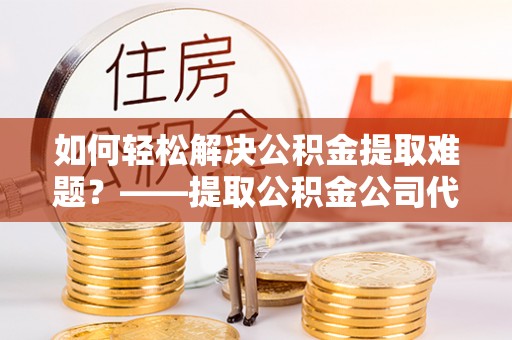石家庄如何轻松解决公积金提取难题？——提取公积金公司代办服务解析