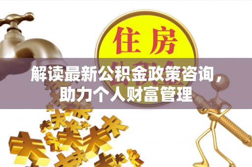 石家庄解读最新公积金政策咨询，助力个人财富管理