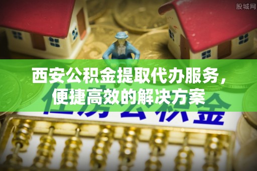 石家庄西安公积金提取代办服务，便捷高效的解决方案