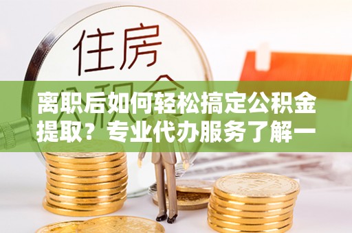 石家庄离职后如何轻松搞定公积金提取？专业代办服务了解一下