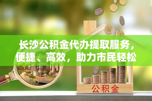 石家庄长沙公积金代办提取服务，便捷、高效，助力市民轻松管理资金